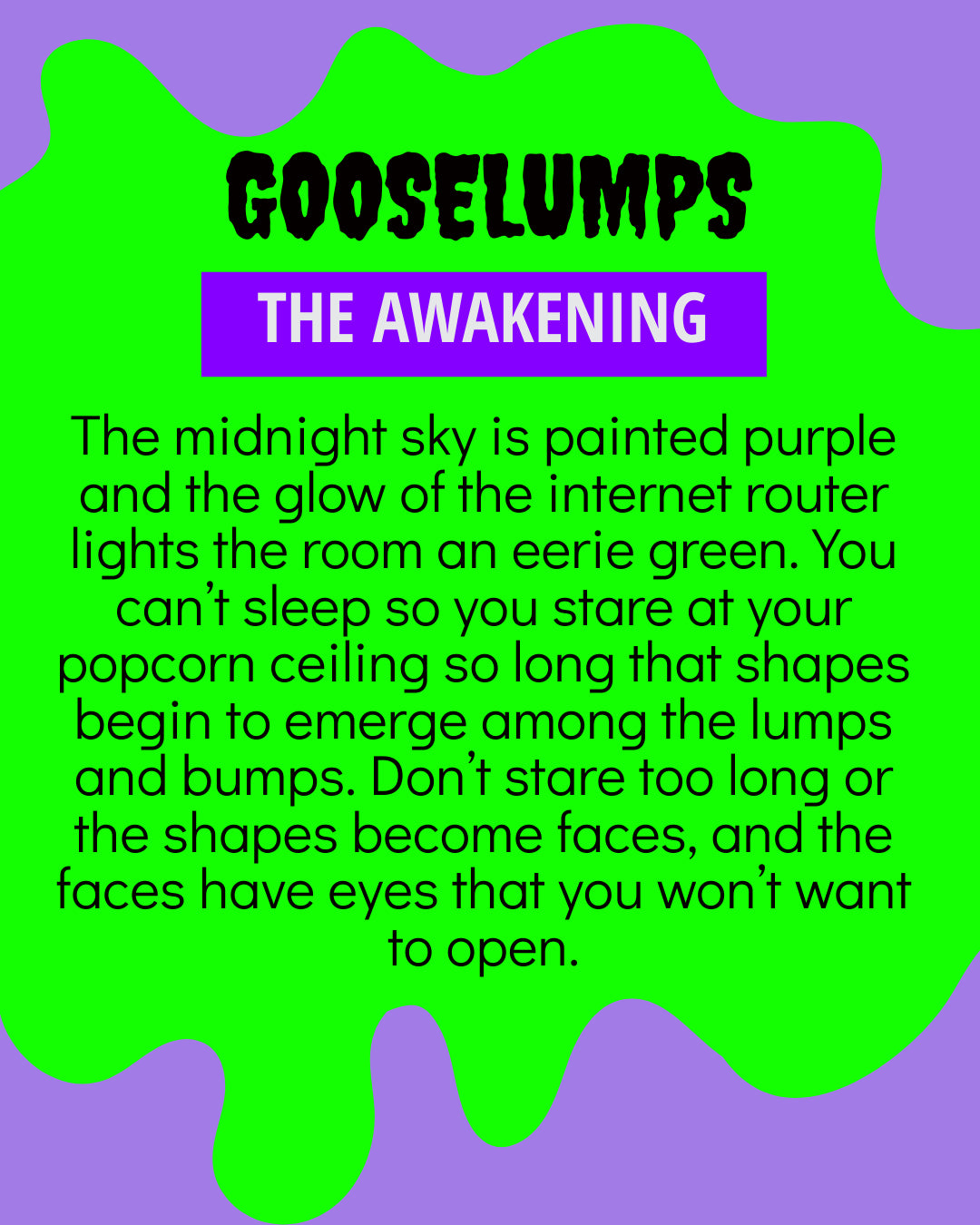 Gooselumps: The Awakening. The midnight sky is painted purple and the glow of the internet router lights the room an eerie green. You can't sleep so you stare at your popcorn ceiling so long that shapes begin to emerge among the lumps and bumps. Don't stare too long or the shapes become faces, and the faces have eyes that you won't want to open.